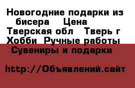 Новогодние подарки из бисера. › Цена ­ 500 - Тверская обл., Тверь г. Хобби. Ручные работы » Сувениры и подарки   